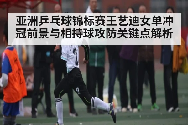 亚洲乒乓球锦标赛王艺迪女单冲冠前景与相持球攻防关键点解析