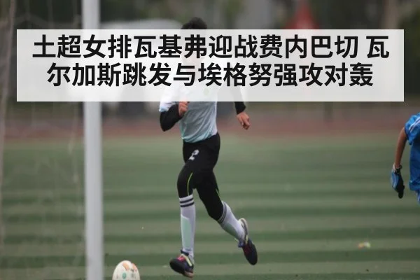 土超女排瓦基弗迎战费内巴切 瓦尔加斯跳发与埃格努强攻对轰